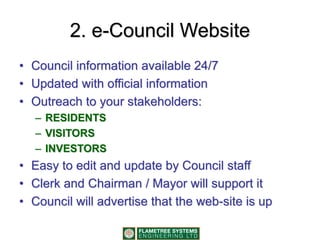2. e-Council Website
• Council information available 24/7
• Updated with official information
• Outreach to your stakeholders:
– RESIDENTS
– VISITORS
– INVESTORS
• Easy to edit and update by Council staff
• Clerk and Chairman / Mayor will support it
• Council will advertise that the web-site is up
 