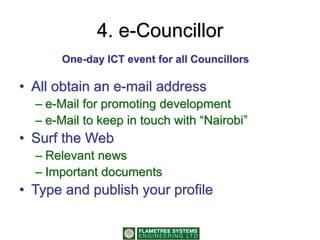 4. e-Councillor
• All obtain an e-mail address
– e-Mail for promoting development
– e-Mail to keep in touch with “Nairobi”
• Surf the Web
– Relevant news
– Important documents
• Type and publish your profile
One-day ICT event for all Councillors
 