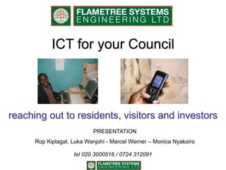 ICT for your Council
reaching out to residents, visitors and investors
PRESENTATION
Rop Kiplagat, Luka Wanjohi - Marcel Werner – Monica Nyakoiro
tel 020 3000516 / 0724 312091
 