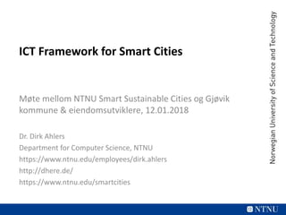 ICT Framework for Smart Cities
Møte mellom NTNU Smart Sustainable Cities og Gjøvik
kommune & eiendomsutviklere, 12.01.2018
Dr. Dirk Ahlers
Department for Computer Science, NTNU
https://www.ntnu.edu/employees/dirk.ahlers
http://dhere.de/
https://www.ntnu.edu/smartcities
 