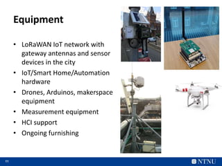 11
• LoRaWAN IoT network with
gateway antennas and sensor
devices in the city
• IoT/Smart Home/Automation
hardware
• Drones, Arduinos, makerspace
equipment
• Measurement equipment
• HCI support
• Ongoing furnishing
Equipment
 