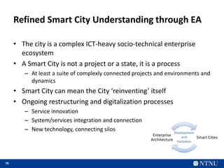 16
Refined Smart City Understanding through EA
• The city is a complex ICT-heavy socio-technical enterprise
ecosystem
• A Smart City is not a project or a state, it is a process
– At least a suite of complexly connected projects and environments and
dynamics
• Smart City can mean the City ‘reinventing’ itself
• Ongoing restructuring and digitalization processes
– Service innovation
– System/services integration and connection
– New technology, connecting silos
Smart Ci es
Enterprise
Architecture
Development
and
Evolu on
 