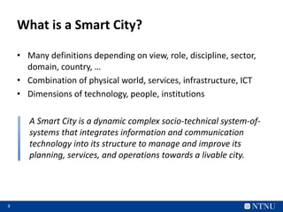 3
What is a Smart City?
• Many definitions depending on view, role, discipline, sector,
domain, country, …
• Combination of physical world, services, infrastructure, ICT
• Dimensions of technology, people, institutions
A Smart City is a dynamic complex socio-technical system-of-
systems that integrates information and communication
technology into its structure to manage and improve its
planning, services, and operations towards a livable city.
 