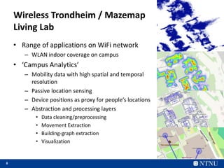 8
Wireless Trondheim / Mazemap
Living Lab
• Range of applications on WiFi network
– WLAN indoor coverage on campus
• ‘Campus Analytics’
– Mobility data with high spatial and temporal
resolution
– Passive location sensing
– Device positions as proxy for people’s locations
– Abstraction and processing layers
• Data cleaning/preprocessing
• Movement Extraction
• Building-graph extraction
• Visualization
 