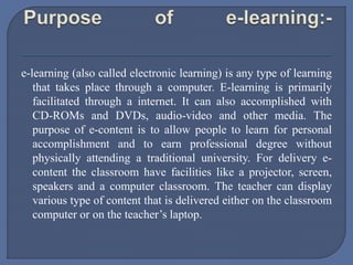 e-learning (also called electronic learning) is any type of learning
that takes place through a computer. E-learning is primarily
facilitated through a internet. It can also accomplished with
CD-ROMs and DVDs, audio-video and other media. The
purpose of e-content is to allow people to learn for personal
accomplishment and to earn professional degree without
physically attending a traditional university. For delivery e-
content the classroom have facilities like a projector, screen,
speakers and a computer classroom. The teacher can display
various type of content that is delivered either on the classroom
computer or on the teacher’s laptop.
 