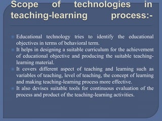  Educational technology tries to identify the educational
objectives in terms of behavioral term.
 It helps in designing a suitable curriculum for the achievement
of educational objective and producing the suitable teaching-
learning material.
 It covers different aspect of teaching and learning such as
variables of teaching, level of teaching, the concept of learning
and making teaching-learning process more effective.
 It also devises suitable tools for continuous evaluation of the
process and product of the teaching-learning activities.
 