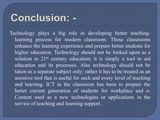 Technology plays a big role in developing better teaching-
learning process for modern classroom. These classrooms
enhance the learning experience and prepare better students for
higher education. Technology should not be looked upon as a
solution to 21st century education; it is simply a tool to aid
education and its processes. Also technology should not be
taken as a separate subject only; rather it has to be treated as an
assistive tool that is useful for each and every level of teaching
and learning. ICT in the classroom has been to prepare the
better current generation of students for workplace and e-
Content used as a new technologies or applications in the
service of teaching and learning support.
 