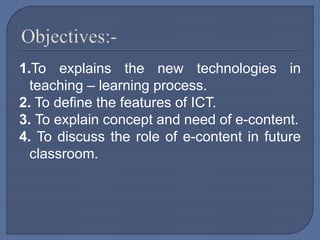1.To explains the new technologies in
teaching – learning process.
2. To define the features of ICT.
3. To explain concept and need of e-content.
4. To discuss the role of e-content in future
classroom.
 
