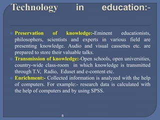  Preservation of knowledge:-Eminent educationists,
philosophers, scientists and experts in various field are
presenting knowledge. Audio and visual cassettes etc. are
prepared to store their valuable talks.
 Transmission of knowledge:-Open schools, open universities,
country-wide class-room in which knowledge is transmitted
through T.V, Radio, Eduset and e-content etc.
 Enrichment:- Collected information is analyzed with the help
of computers. For example:- research data is calculated with
the help of computers and by using SPSS.
s
 