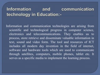 Information and communication technologies are arising from
scientific and technological progress in computer science,
electronics and telecommunications. They enables us to
process, store retrieve and disseminate valuable information in
text, sound and video form. The tool and resources of ICT
includes all modern day invention in the field of internet,
software and hardware tools which are used to communicate
through satellites, computers, mobile phones, tablet etc. It
serves as a specific media to implement the learning process.
 