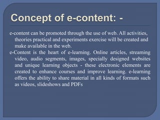 e-content can be promoted through the use of web. All activities,
theories practical and experiments exercise will be created and
make available in the web.
e-Content is the heart of e-learning. Online articles, streaming
video, audio segments, images, specially designed websites
and unique learning objects - these electronic elements are
created to enhance courses and improve learning. e-learning
offers the ability to share material in all kinds of formats such
as videos, slideshows and PDFs
 