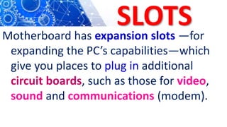 SLOTS
Motherboard has expansion slots —for
expanding the PC’s capabilities—which
give you places to plug in additional
circuit boards, such as those for video,
sound and communications (modem).
 