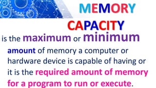 MEMORY
CAPACITY
is the maximum or minimum
amount of memory a computer or
hardware device is capable of having or
it is the required amount of memory
for a program to run or execute.
 