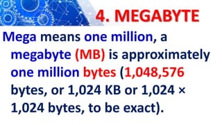 4. MEGABYTE
Mega means one million, a
megabyte (MB) is approximately
one million bytes (1,048,576
bytes, or 1,024 KB or 1,024 ×
1,024 bytes, to be exact).
 