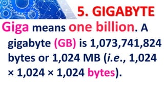 5. GIGABYTE
Giga means one billion. A
gigabyte (GB) is 1,073,741,824
bytes or 1,024 MB (i.e., 1,024
× 1,024 × 1,024 bytes).
 