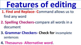 Features of editing
1. Find and Replace- Command allows us to
find any word
2. Spelling Checkers-compare all words in a
document
3. Grammar Checkers- Check for incomplete
sentences
4. Thesaurus- Alternative word.
Features of editing
 