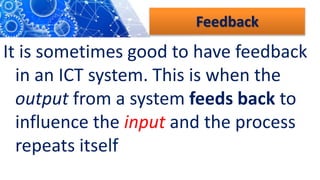 Feedback
It is sometimes good to have feedback
in an ICT system. This is when the
output from a system feeds back to
influence the input and the process
repeats itself
 