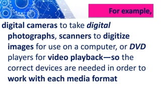 For example,
digital cameras to take digital
photographs, scanners to digitize
images for use on a computer, or DVD
players for video playback—so the
correct devices are needed in order to
work with each media format
 