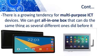 Cont…
-There is a growing tendency for multi-purpose ICT
devices. We can get all-in-one box that can do the
same thing as several different ones did before it
 