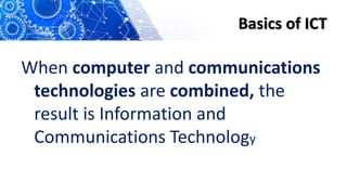 Basics of ICT
When computer and communications
technologies are combined, the
result is Information and
Communications Technology
 