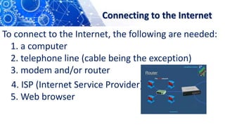 Connecting to the Internet
To connect to the Internet, the following are needed:
1. a computer
2. telephone line (cable being the exception)
3. modem and/or router
4. ISP (Internet Service Provider)
5. Web browser
 