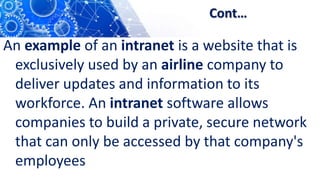 Cont…
An example of an intranet is a website that is
exclusively used by an airline company to
deliver updates and information to its
workforce. An intranet software allows
companies to build a private, secure network
that can only be accessed by that company's
employees
 