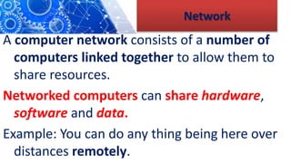 Network
A computer network consists of a number of
computers linked together to allow them to
share resources.
Networked computers can share hardware,
software and data.
Example: You can do any thing being here over
distances remotely.
 
