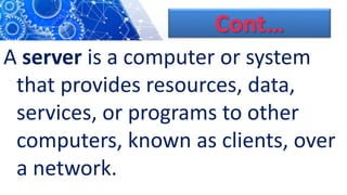 Cont…
A server is a computer or system
that provides resources, data,
services, or programs to other
computers, known as clients, over
a network.
 