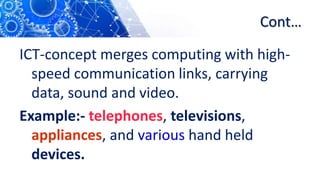 Cont…
ICT-concept merges computing with high-
speed communication links, carrying
data, sound and video.
Example:- telephones, televisions,
appliances, and various hand held
devices.
 