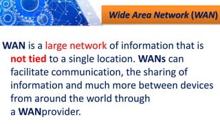 Wide Area Network (WAN)
WAN is a large network of information that is
not tied to a single location. WANs can
facilitate communication, the sharing of
information and much more between devices
from around the world through
a WANprovider.
 