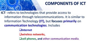 COMPONENTS OF ICT
ICT- refers to technologies that provide access to
information through telecommunications. It is similar to
Information Technology (IT), but focuses primarily on
communication technologies. Includes
Internet
wireless networks,
cell phones, and other communication media.
 