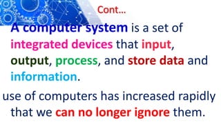 Cont…
A computer system is a set of
integrated devices that input,
output, process, and store data and
information.
use of computers has increased rapidly
that we can no longer ignore them.
 