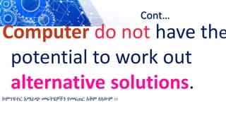 Cont…
Computer do not have the
potential to work out
alternative solutions.
ኮምፕዩተር አማራጭ መፍትሄዎችን የመፍጠር አቅም የለውም ፡፡
 
