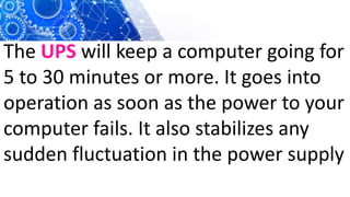 The UPS will keep a computer going for
5 to 30 minutes or more. It goes into
operation as soon as the power to your
computer fails. It also stabilizes any
sudden fluctuation in the power supply
 