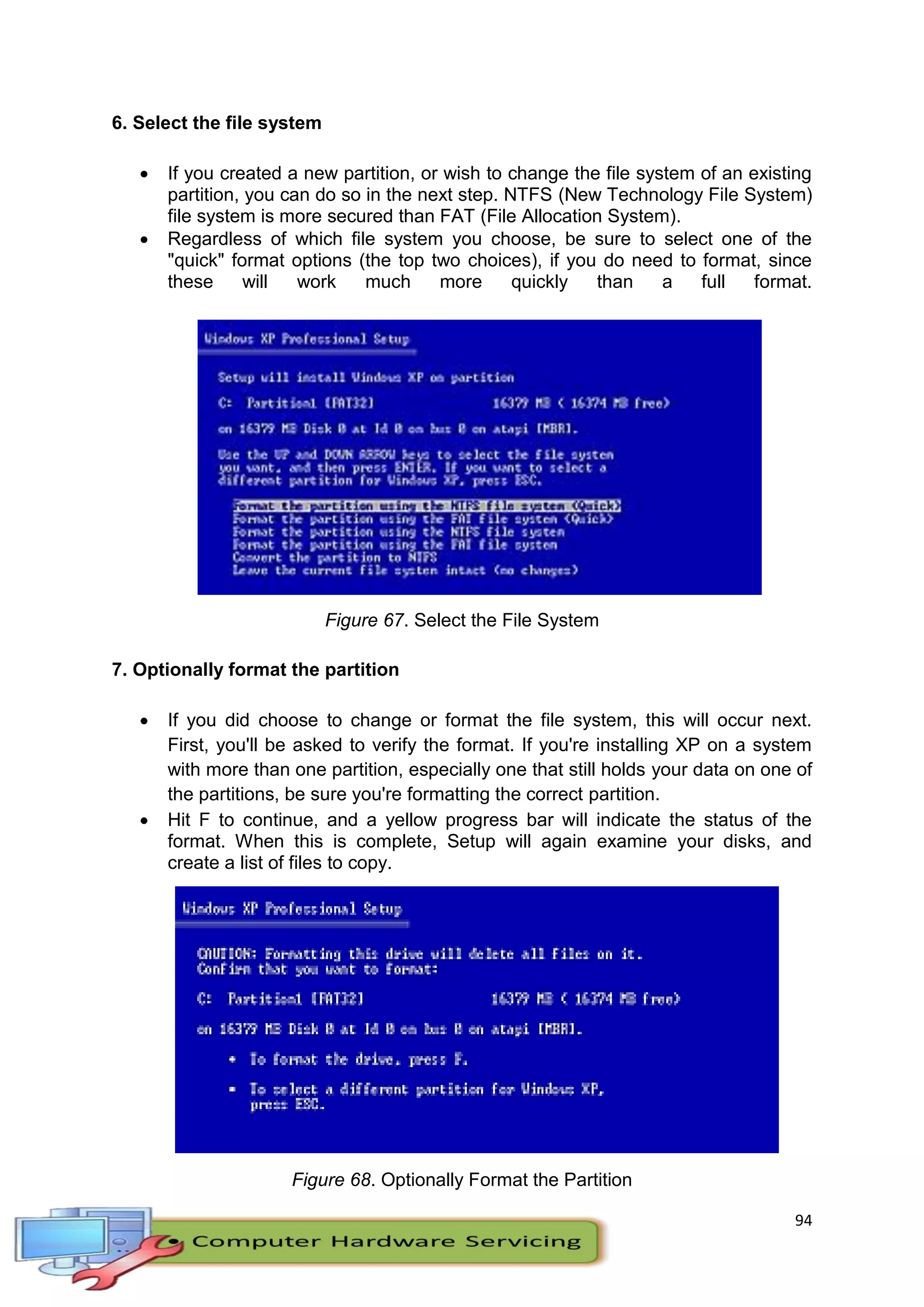 94
6. Select the file system
 If you created a new partition, or wish to change the file system of an existing
partition, you can do so in the next step. NTFS (New Technology File System)
file system is more secured than FAT (File Allocation System).
 Regardless of which file system you choose, be sure to select one of the
"quick" format options (the top two choices), if you do need to format, since
these will work much more quickly than a full format.
Figure 67. Select the File System
7. Optionally format the partition
 If you did choose to change or format the file system, this will occur next.
First, you'll be asked to verify the format. If you're installing XP on a system
with more than one partition, especially one that still holds your data on one of
the partitions, be sure you're formatting the correct partition.
 Hit F to continue, and a yellow progress bar will indicate the status of the
format. When this is complete, Setup will again examine your disks, and
create a list of files to copy.
Figure 68. Optionally Format the Partition
 