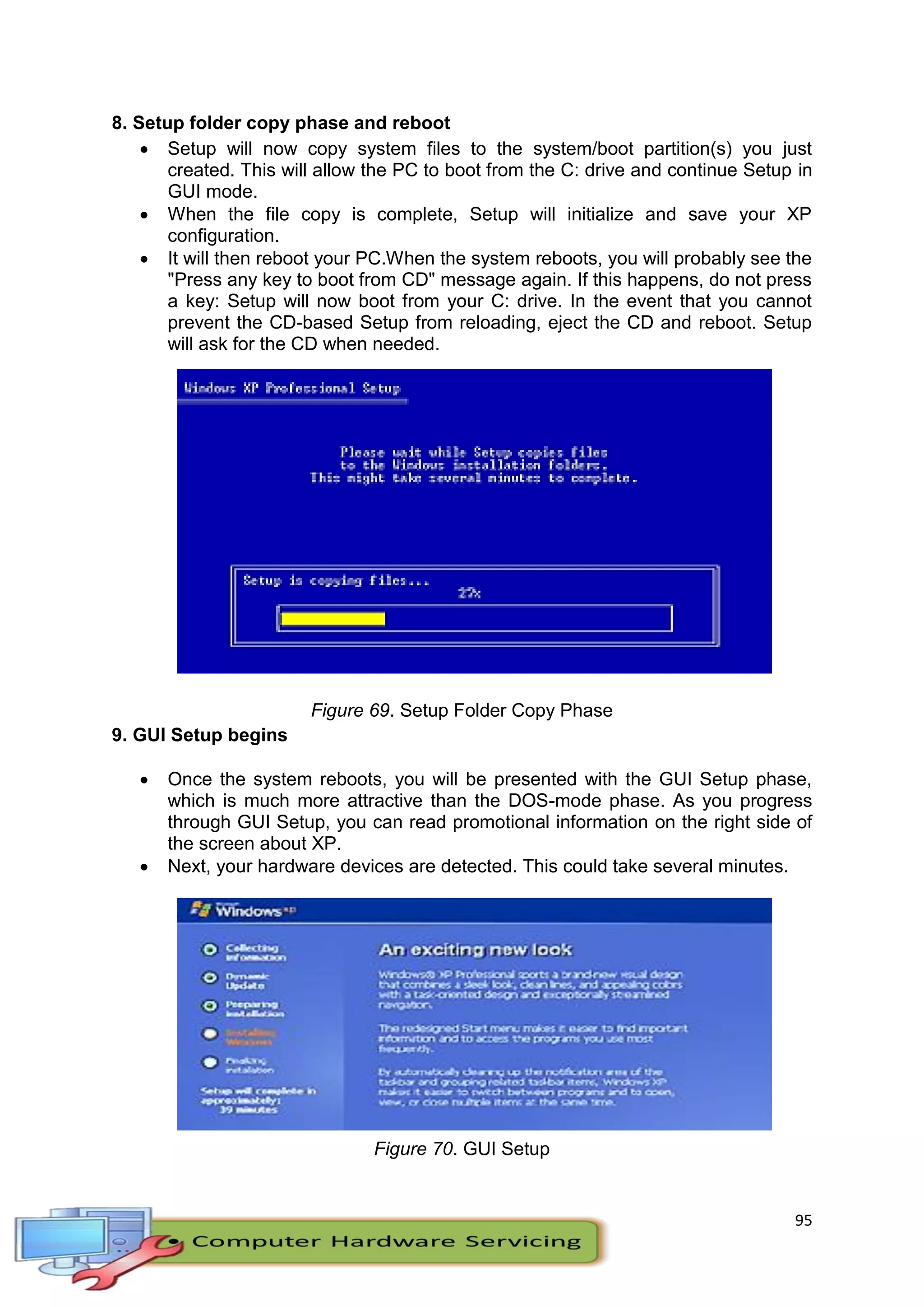 95
8. Setup folder copy phase and reboot
 Setup will now copy system files to the system/boot partition(s) you just
created. This will allow the PC to boot from the C: drive and continue Setup in
GUI mode.
 When the file copy is complete, Setup will initialize and save your XP
configuration.
 It will then reboot your PC.When the system reboots, you will probably see the
"Press any key to boot from CD" message again. If this happens, do not press
a key: Setup will now boot from your C: drive. In the event that you cannot
prevent the CD-based Setup from reloading, eject the CD and reboot. Setup
will ask for the CD when needed.
Figure 69. Setup Folder Copy Phase
9. GUI Setup begins
 Once the system reboots, you will be presented with the GUI Setup phase,
which is much more attractive than the DOS-mode phase. As you progress
through GUI Setup, you can read promotional information on the right side of
the screen about XP.
 Next, your hardware devices are detected. This could take several minutes.
Figure 70. GUI Setup
 