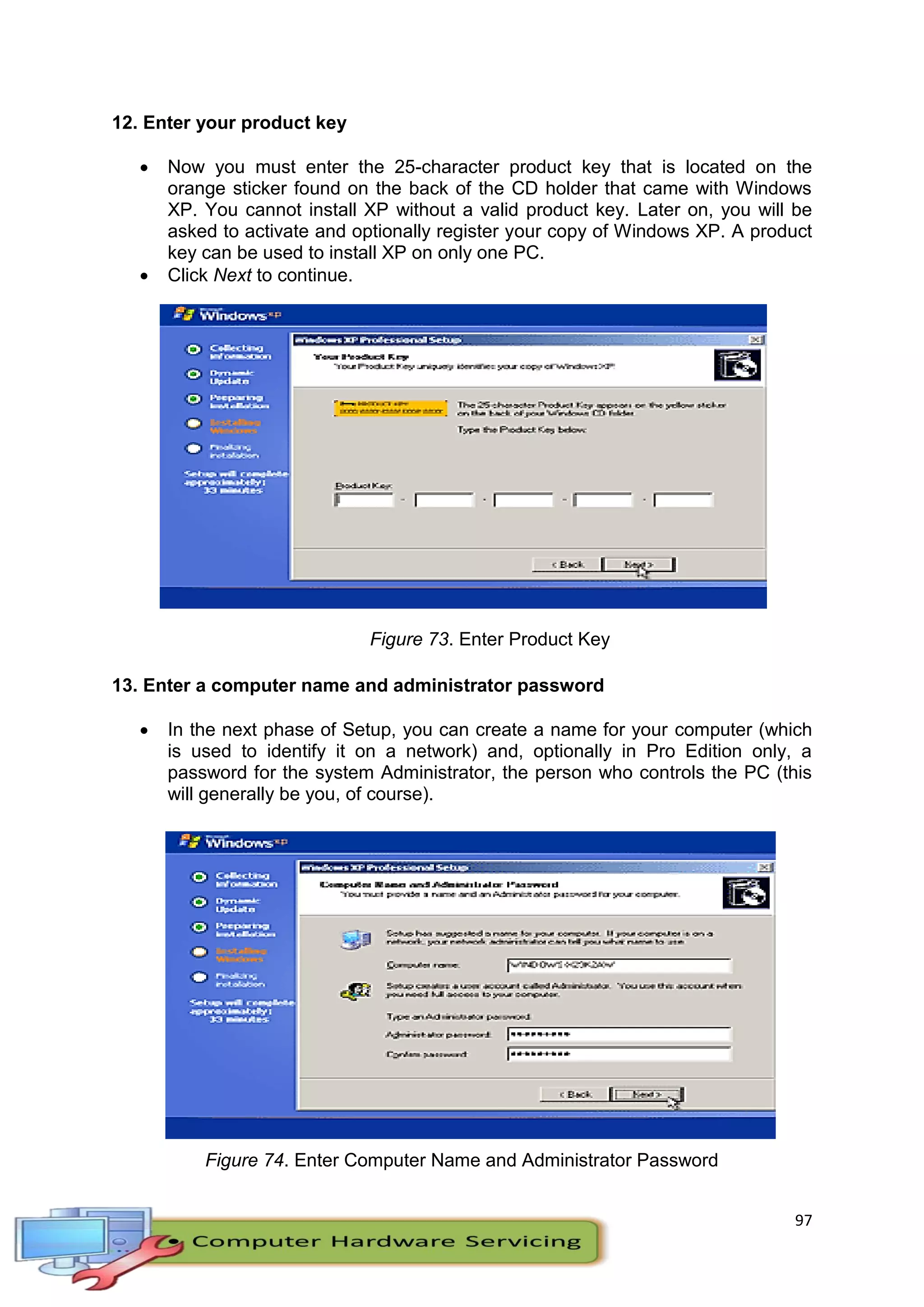 97
12. Enter your product key
 Now you must enter the 25-character product key that is located on the
orange sticker found on the back of the CD holder that came with Windows
XP. You cannot install XP without a valid product key. Later on, you will be
asked to activate and optionally register your copy of Windows XP. A product
key can be used to install XP on only one PC.
 Click Next to continue.
Figure 73. Enter Product Key
13. Enter a computer name and administrator password
 In the next phase of Setup, you can create a name for your computer (which
is used to identify it on a network) and, optionally in Pro Edition only, a
password for the system Administrator, the person who controls the PC (this
will generally be you, of course).
Figure 74. Enter Computer Name and Administrator Password
 