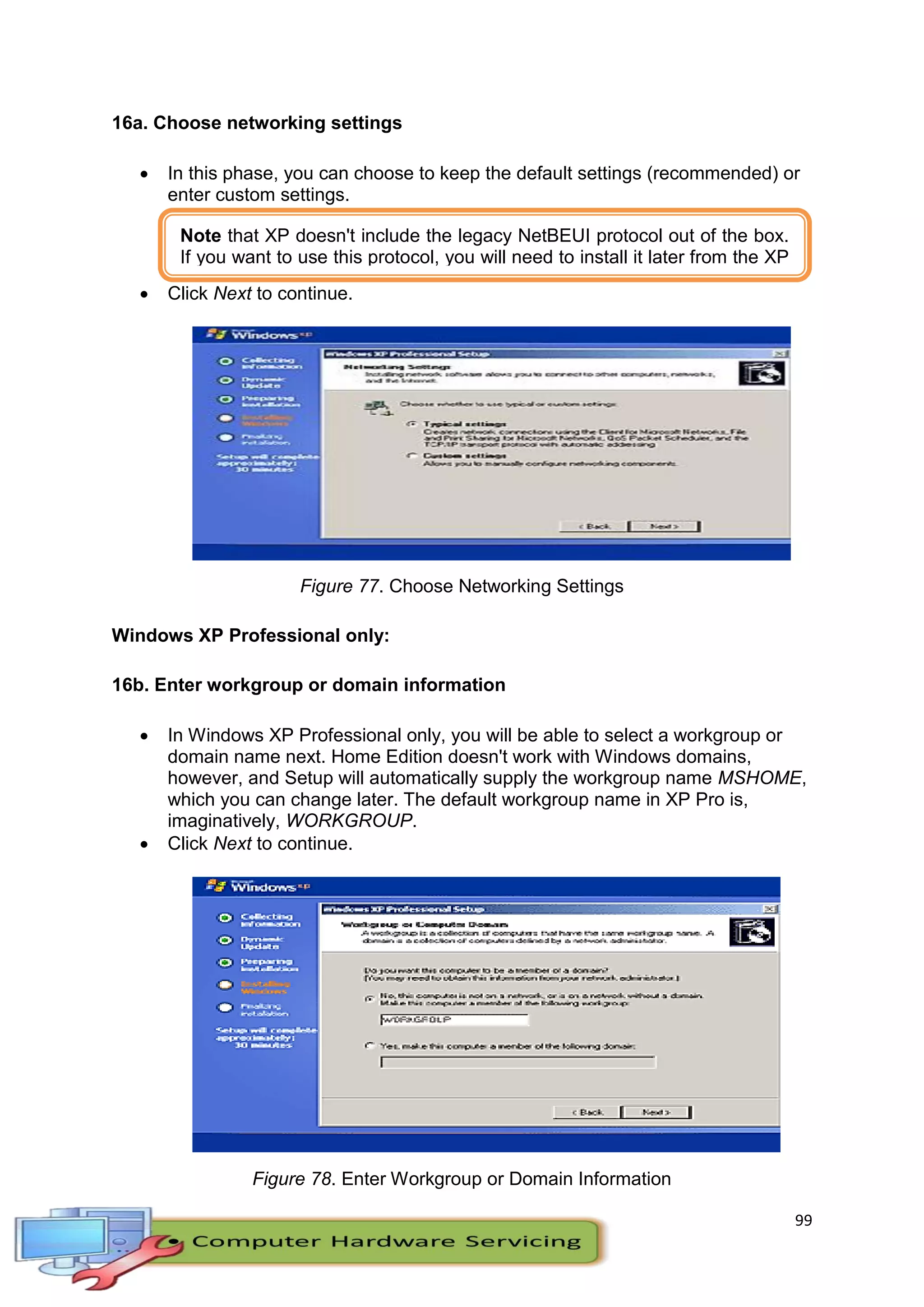 99
16a. Choose networking settings
 In this phase, you can choose to keep the default settings (recommended) or
enter custom settings.
 Click Next to continue.
Figure 77. Choose Networking Settings
Windows XP Professional only:
16b. Enter workgroup or domain information
 In Windows XP Professional only, you will be able to select a workgroup or
domain name next. Home Edition doesn't work with Windows domains,
however, and Setup will automatically supply the workgroup name MSHOME,
which you can change later. The default workgroup name in XP Pro is,
imaginatively, WORKGROUP.
 Click Next to continue.
Figure 78. Enter Workgroup or Domain Information
Note that XP doesn't include the legacy NetBEUI protocol out of the box.
If you want to use this protocol, you will need to install it later from the XP
CD-ROM.
 