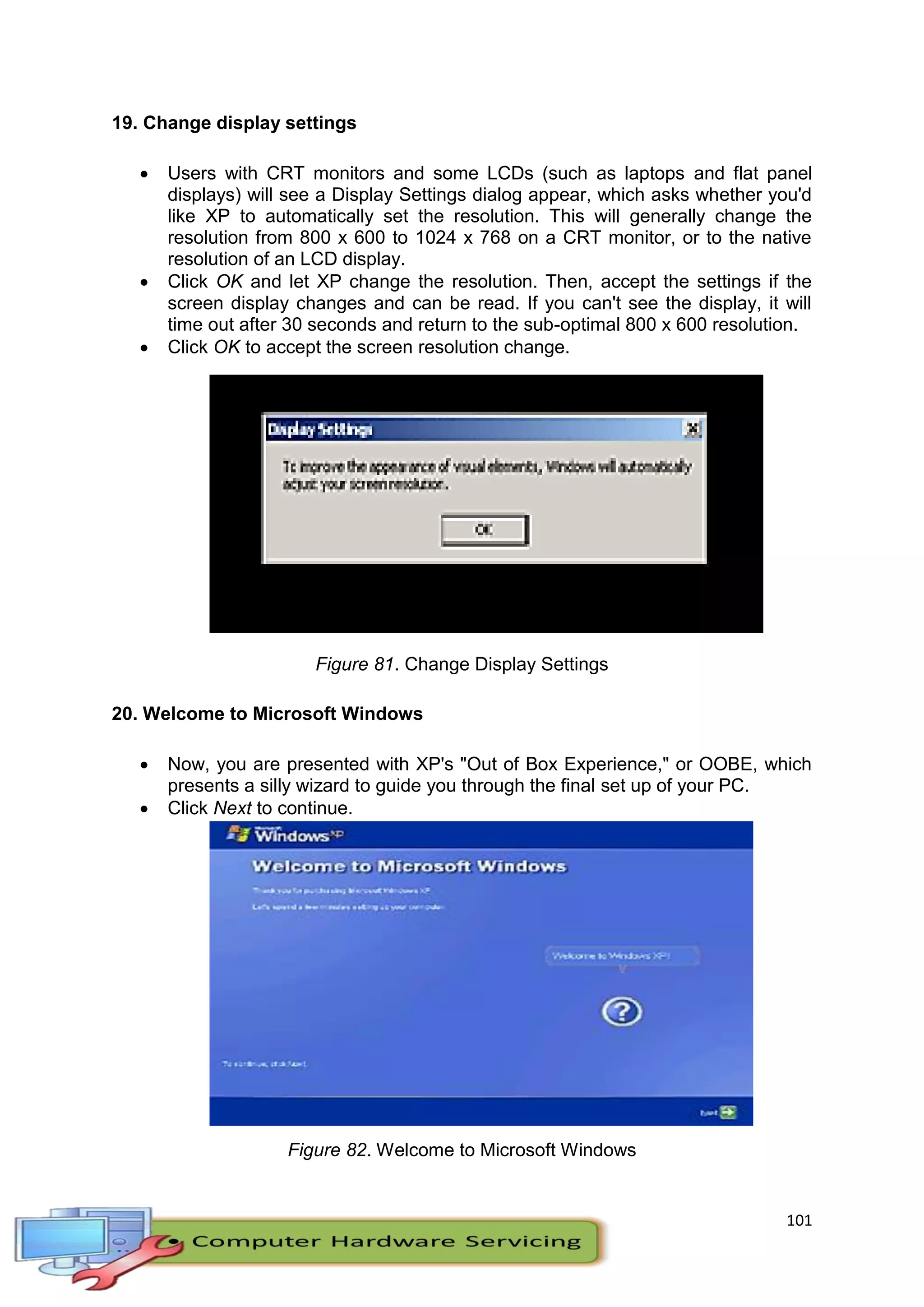 101
19. Change display settings
 Users with CRT monitors and some LCDs (such as laptops and flat panel
displays) will see a Display Settings dialog appear, which asks whether you'd
like XP to automatically set the resolution. This will generally change the
resolution from 800 x 600 to 1024 x 768 on a CRT monitor, or to the native
resolution of an LCD display.
 Click OK and let XP change the resolution. Then, accept the settings if the
screen display changes and can be read. If you can't see the display, it will
time out after 30 seconds and return to the sub-optimal 800 x 600 resolution.
 Click OK to accept the screen resolution change.
Figure 81. Change Display Settings
20. Welcome to Microsoft Windows
 Now, you are presented with XP's "Out of Box Experience," or OOBE, which
presents a silly wizard to guide you through the final set up of your PC.
 Click Next to continue.
Figure 82. Welcome to Microsoft Windows
 