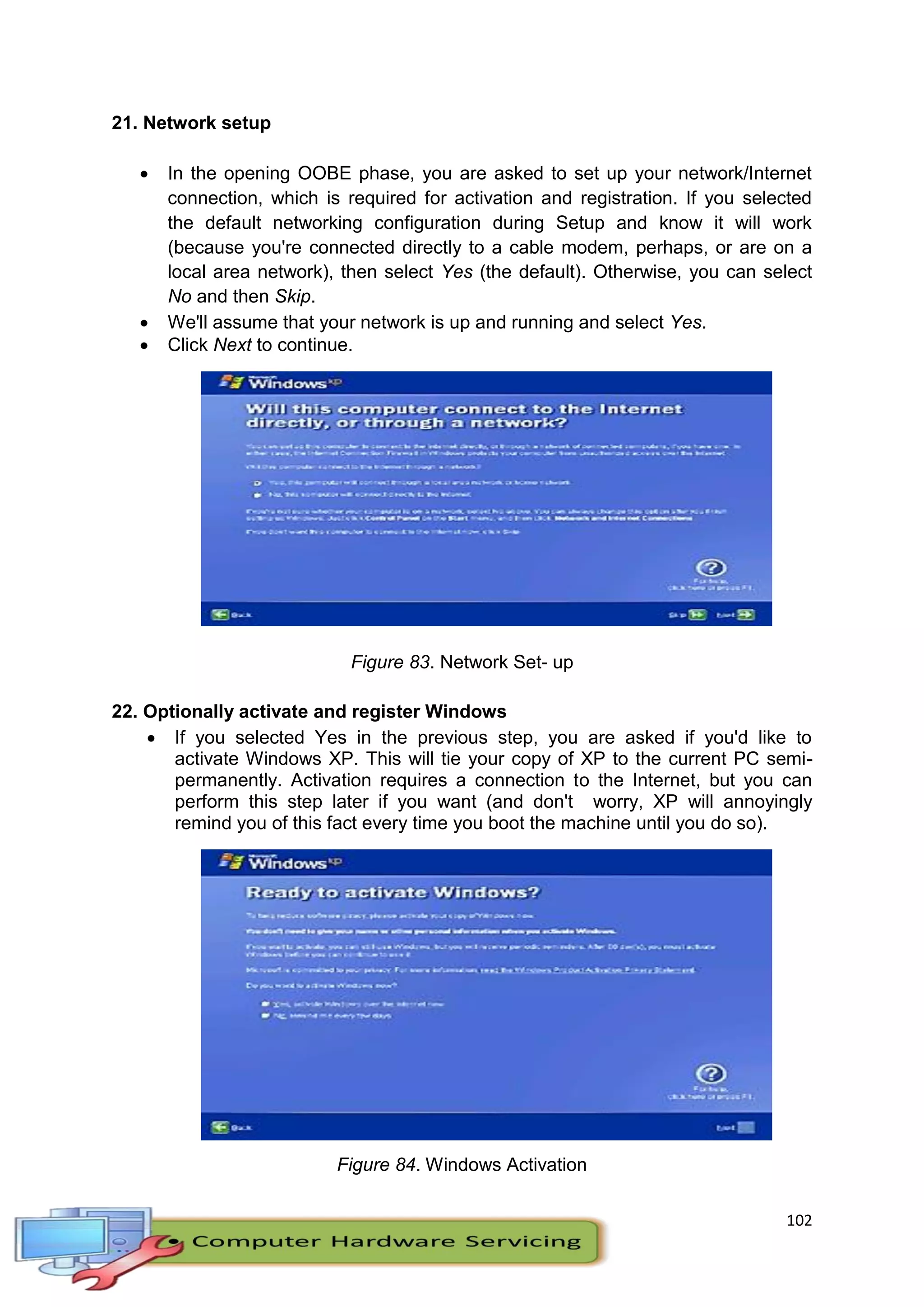 102
21. Network setup
 In the opening OOBE phase, you are asked to set up your network/Internet
connection, which is required for activation and registration. If you selected
the default networking configuration during Setup and know it will work
(because you're connected directly to a cable modem, perhaps, or are on a
local area network), then select Yes (the default). Otherwise, you can select
No and then Skip.
 We'll assume that your network is up and running and select Yes.
 Click Next to continue.
Figure 83. Network Set- up
22. Optionally activate and register Windows
 If you selected Yes in the previous step, you are asked if you'd like to
activate Windows XP. This will tie your copy of XP to the current PC semi-
permanently. Activation requires a connection to the Internet, but you can
perform this step later if you want (and don't worry, XP will annoyingly
remind you of this fact every time you boot the machine until you do so).
Figure 84. Windows Activation
 