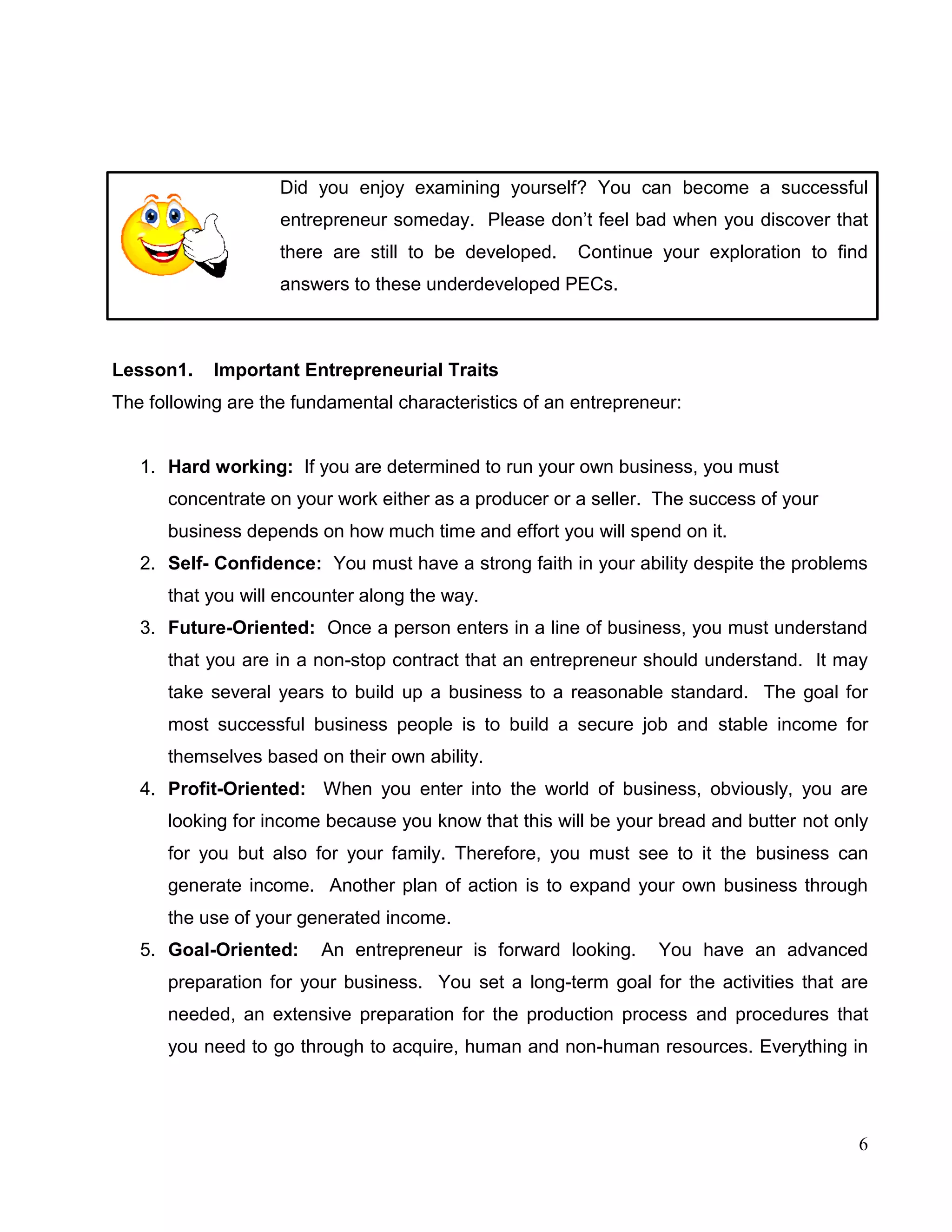 6
Did you enjoy examining yourself? You can become a successful
entrepreneur someday. Please don’t feel bad when you discover that
there are still to be developed. Continue your exploration to find
answers to these underdeveloped PECs.
Lesson1. Important Entrepreneurial Traits
The following are the fundamental characteristics of an entrepreneur:
1. Hard working: If you are determined to run your own business, you must
concentrate on your work either as a producer or a seller. The success of your
business depends on how much time and effort you will spend on it.
2. Self- Confidence: You must have a strong faith in your ability despite the problems
that you will encounter along the way.
3. Future-Oriented: Once a person enters in a line of business, you must understand
that you are in a non-stop contract that an entrepreneur should understand. It may
take several years to build up a business to a reasonable standard. The goal for
most successful business people is to build a secure job and stable income for
themselves based on their own ability.
4. Profit-Oriented: When you enter into the world of business, obviously, you are
looking for income because you know that this will be your bread and butter not only
for you but also for your family. Therefore, you must see to it the business can
generate income. Another plan of action is to expand your own business through
the use of your generated income.
5. Goal-Oriented: An entrepreneur is forward looking. You have an advanced
preparation for your business. You set a long-term goal for the activities that are
needed, an extensive preparation for the production process and procedures that
you need to go through to acquire, human and non-human resources. Everything in
 