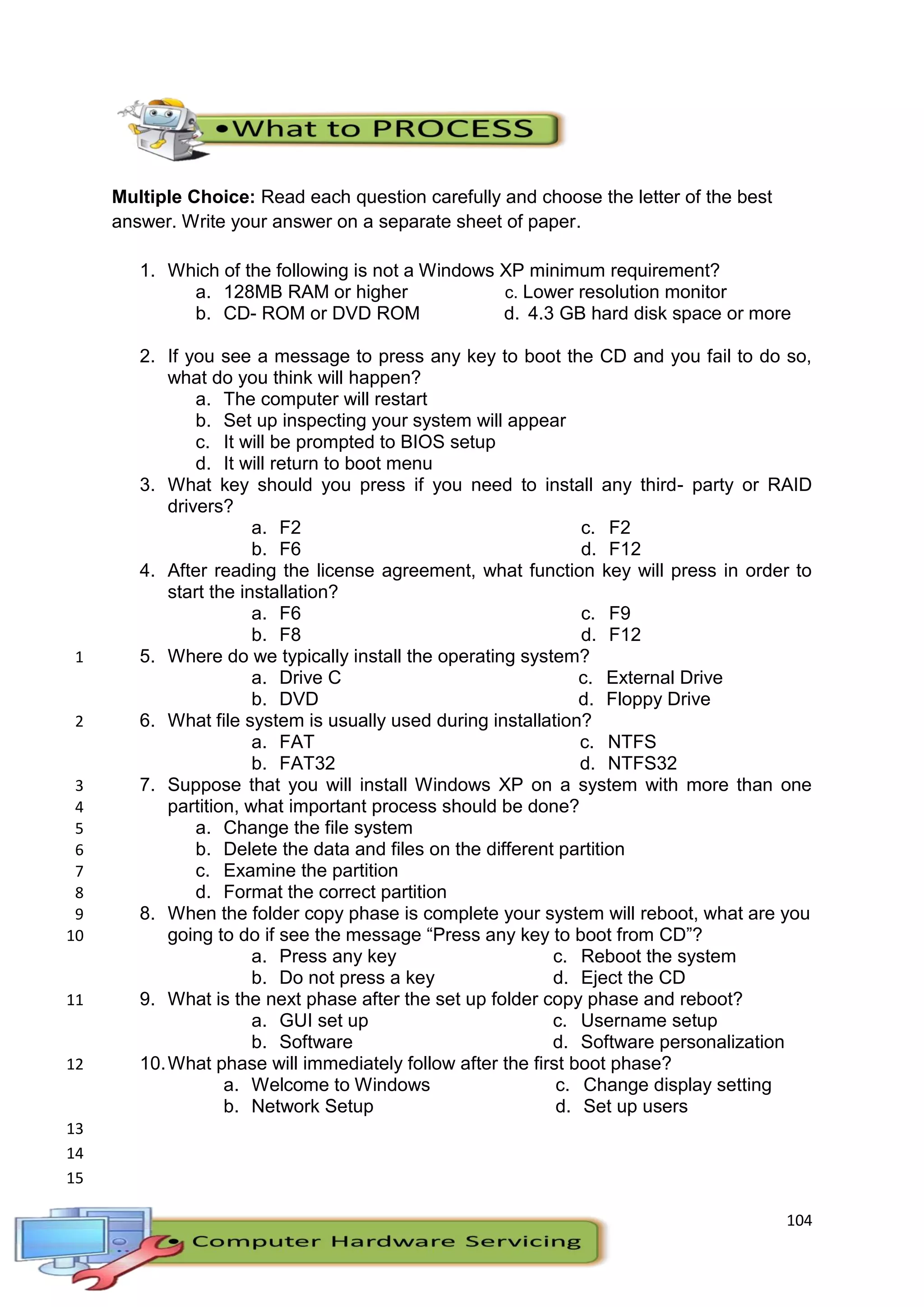 104
Multiple Choice: Read each question carefully and choose the letter of the best
answer. Write your answer on a separate sheet of paper.
1. Which of the following is not a Windows XP minimum requirement?
a. 128MB RAM or higher
b. CD- ROM or DVD ROM
c. Lower resolution monitor
d. 4.3 GB hard disk space or more
2. If you see a message to press any key to boot the CD and you fail to do so,
what do you think will happen?
a. The computer will restart
b. Set up inspecting your system will appear
c. It will be prompted to BIOS setup
d. It will return to boot menu
3. What key should you press if you need to install any third- party or RAID
drivers?
a. F2
b. F6
c. F2
d. F12
4. After reading the license agreement, what function key will press in order to
start the installation?
a. F6
b. F8
c. F9
d. F12
5. Where do we typically install the operating system?1
a. Drive C
b. DVD
c. External Drive
d. Floppy Drive
6. What file system is usually used during installation?2
a. FAT
b. FAT32
c. NTFS
d. NTFS32
7. Suppose that you will install Windows XP on a system with more than one3
partition, what important process should be done?4
a. Change the file system5
b. Delete the data and files on the different partition6
c. Examine the partition7
d. Format the correct partition8
8. When the folder copy phase is complete your system will reboot, what are you9
going to do if see the message “Press any key to boot from CD”?10
a. Press any key
b. Do not press a key
c. Reboot the system
d. Eject the CD
9. What is the next phase after the set up folder copy phase and reboot?11
a. GUI set up
b. Software
c. Username setup
d. Software personalization
10.What phase will immediately follow after the first boot phase?12
a. Welcome to Windows
b. Network Setup
c. Change display setting
d. Set up users
13
14
15
 