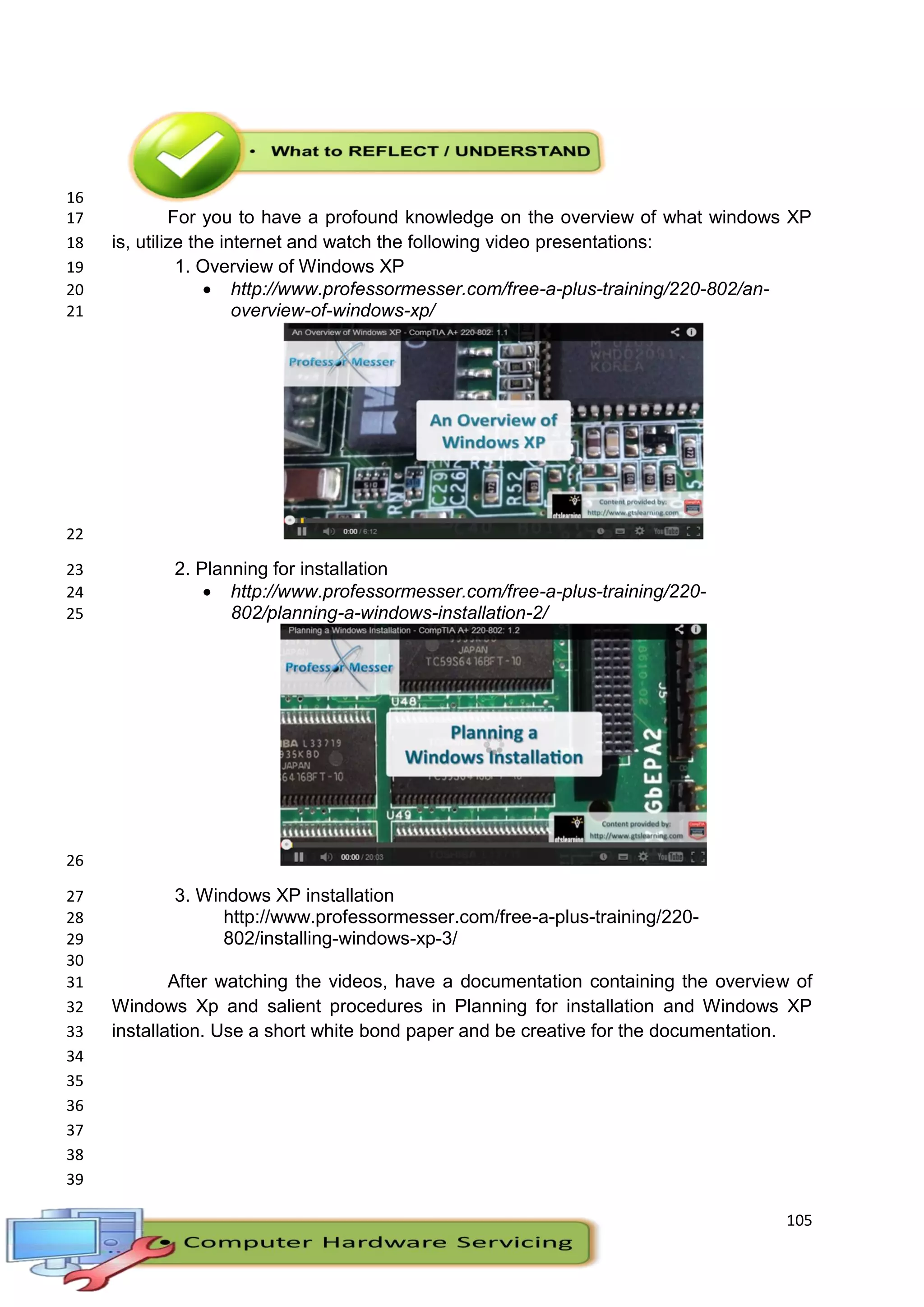 105
16
For you to have a profound knowledge on the overview of what windows XP17
is, utilize the internet and watch the following video presentations:18
1. Overview of Windows XP19
 http://www.professormesser.com/free-a-plus-training/220-802/an-20
overview-of-windows-xp/21
22
2. Planning for installation23
 http://www.professormesser.com/free-a-plus-training/220-24
802/planning-a-windows-installation-2/25
26
3. Windows XP installation27
http://www.professormesser.com/free-a-plus-training/220-28
802/installing-windows-xp-3/29
30
After watching the videos, have a documentation containing the overview of31
Windows Xp and salient procedures in Planning for installation and Windows XP32
installation. Use a short white bond paper and be creative for the documentation.33
34
35
36
37
38
39
 