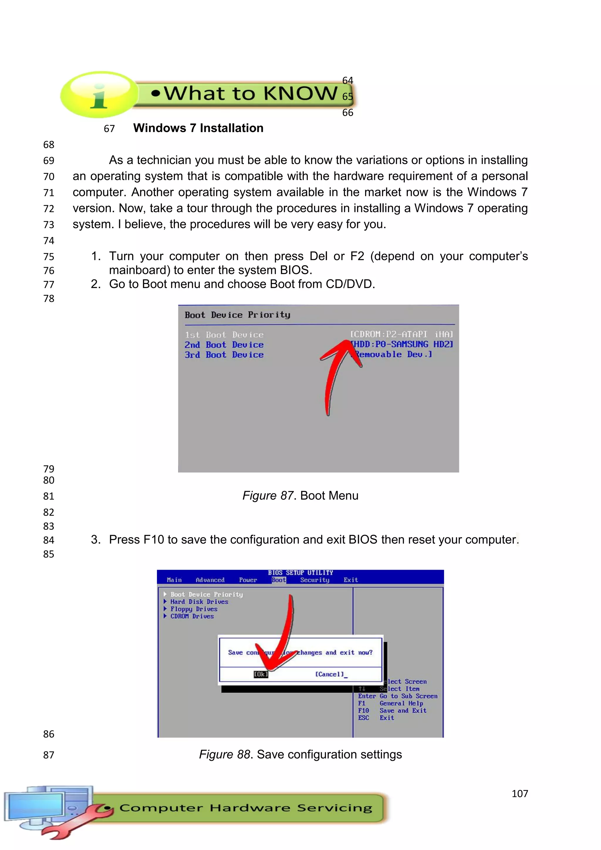 107
64
65
66
Windows 7 Installation67
68
As a technician you must be able to know the variations or options in installing69
an operating system that is compatible with the hardware requirement of a personal70
computer. Another operating system available in the market now is the Windows 771
version. Now, take a tour through the procedures in installing a Windows 7 operating72
system. I believe, the procedures will be very easy for you.73
74
1. Turn your computer on then press Del or F2 (depend on your computer’s75
mainboard) to enter the system BIOS.76
2. Go to Boot menu and choose Boot from CD/DVD.77
78
79
80
Figure 87. Boot Menu81
82
83
3. Press F10 to save the configuration and exit BIOS then reset your computer.84
85
86
Figure 88. Save configuration settings87
 