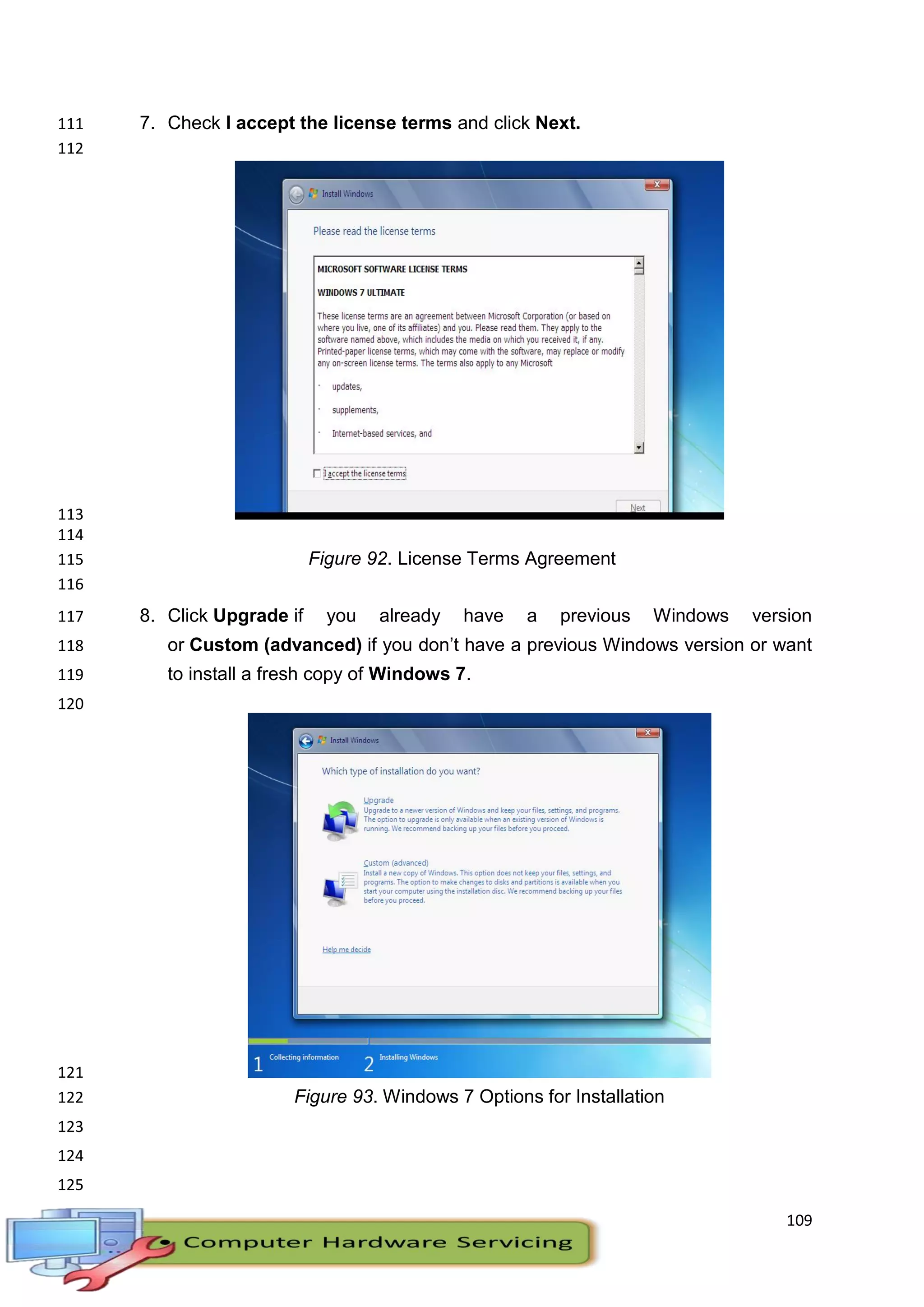 109
7. Check I accept the license terms and click Next.111
112
113
114
Figure 92. License Terms Agreement115
116
8. Click Upgrade if you already have a previous Windows version117
or Custom (advanced) if you don’t have a previous Windows version or want118
to install a fresh copy of Windows 7.119
120
121
Figure 93. Windows 7 Options for Installation122
123
124
125
 
