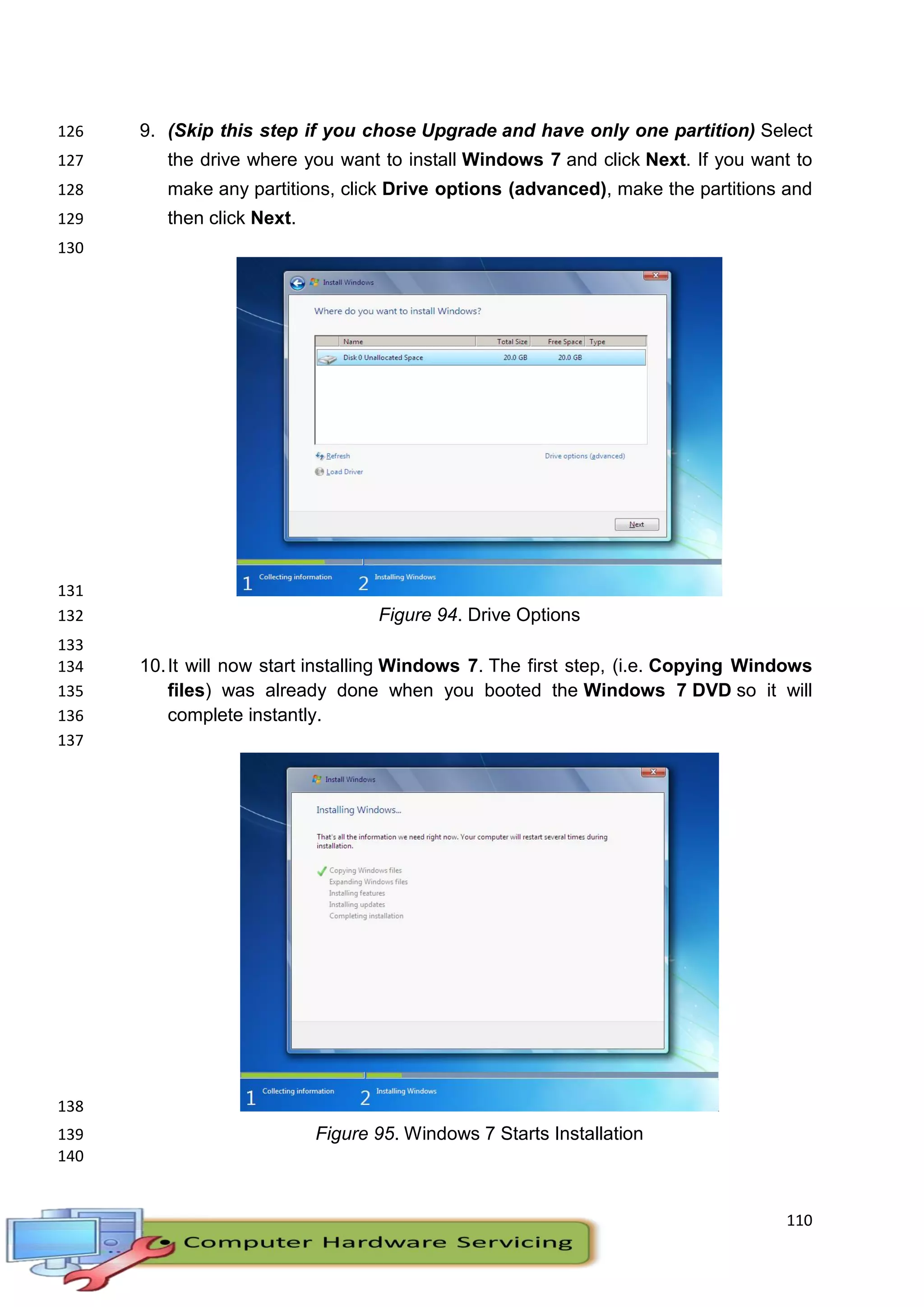 110
9. (Skip this step if you chose Upgrade and have only one partition) Select126
the drive where you want to install Windows 7 and click Next. If you want to127
make any partitions, click Drive options (advanced), make the partitions and128
then click Next.129
130
131
Figure 94. Drive Options132
133
10.It will now start installing Windows 7. The first step, (i.e. Copying Windows134
files) was already done when you booted the Windows 7 DVD so it will135
complete instantly.136
137
138
Figure 95. Windows 7 Starts Installation139
140
 