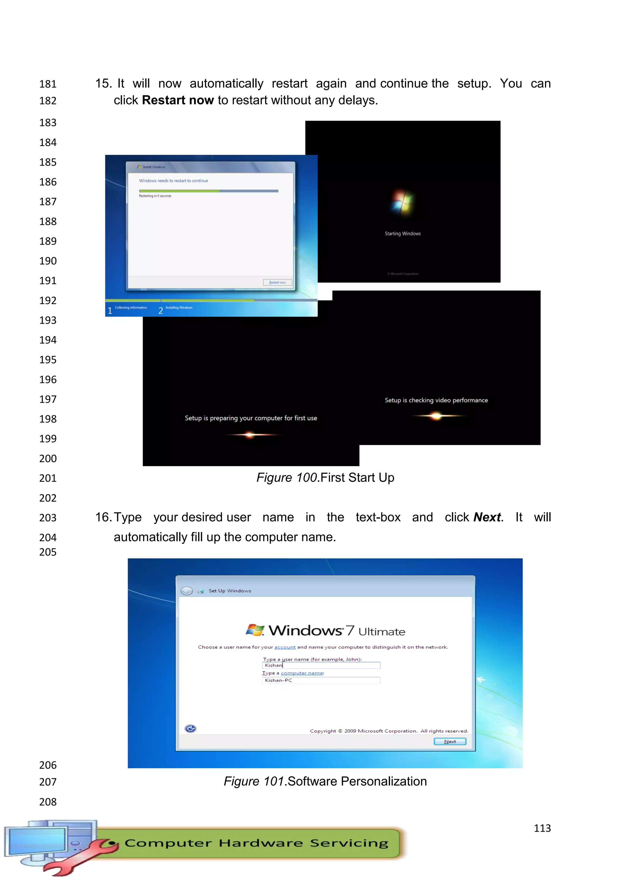 113
15. It will now automatically restart again and continue the setup. You can181
click Restart now to restart without any delays.182
183
184
185
186
187
188
189
190
191
192
193
194
195
196
197
198
199
200
Figure 100.First Start Up201
202
16.Type your desired user name in the text-box and click Next. It will203
automatically fill up the computer name.204
205
206
Figure 101.Software Personalization207
208
 