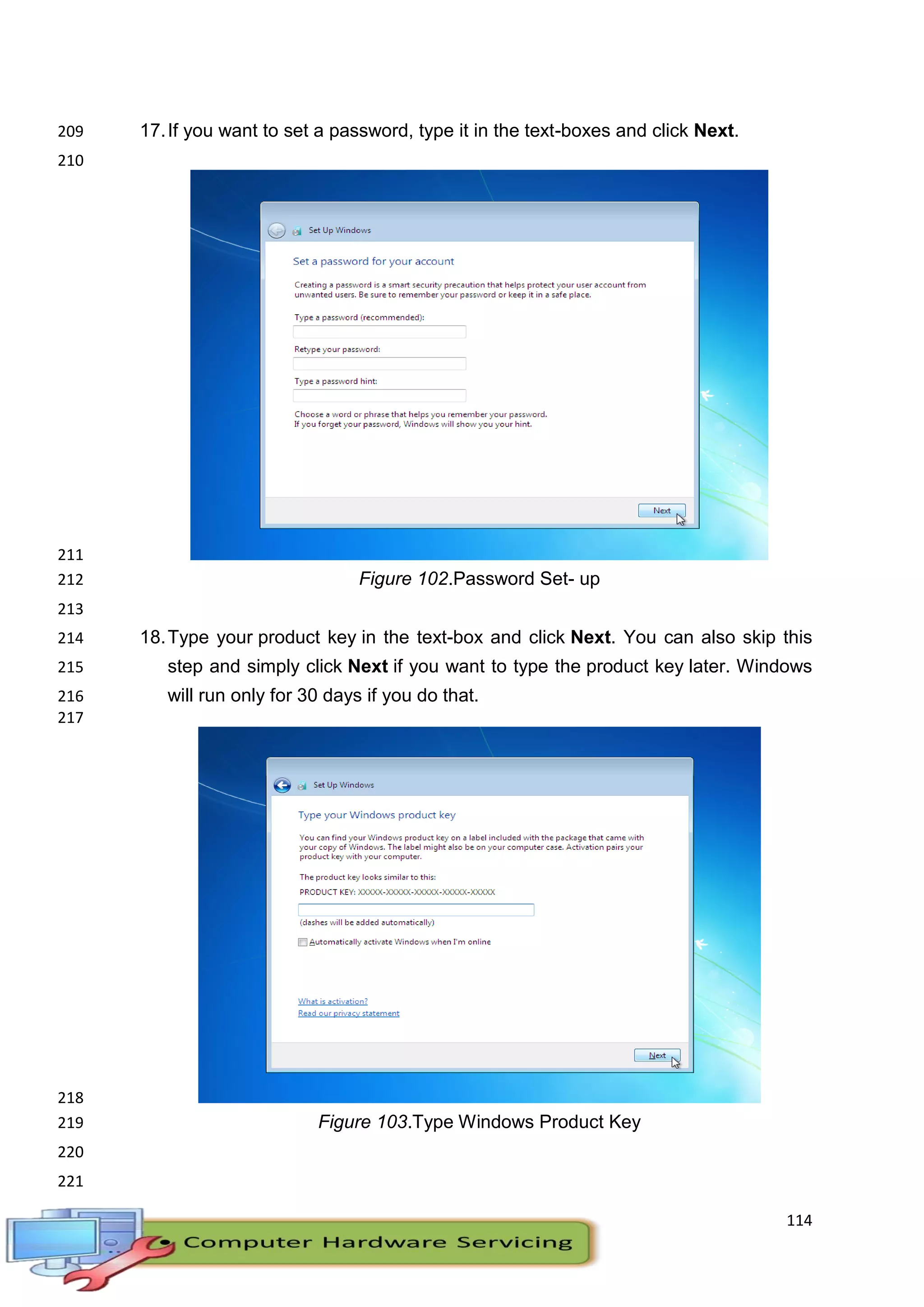 114
17.If you want to set a password, type it in the text-boxes and click Next.209
210
211
Figure 102.Password Set- up212
213
18.Type your product key in the text-box and click Next. You can also skip this214
step and simply click Next if you want to type the product key later. Windows215
will run only for 30 days if you do that.216
217
218
Figure 103.Type Windows Product Key219
220
221
 