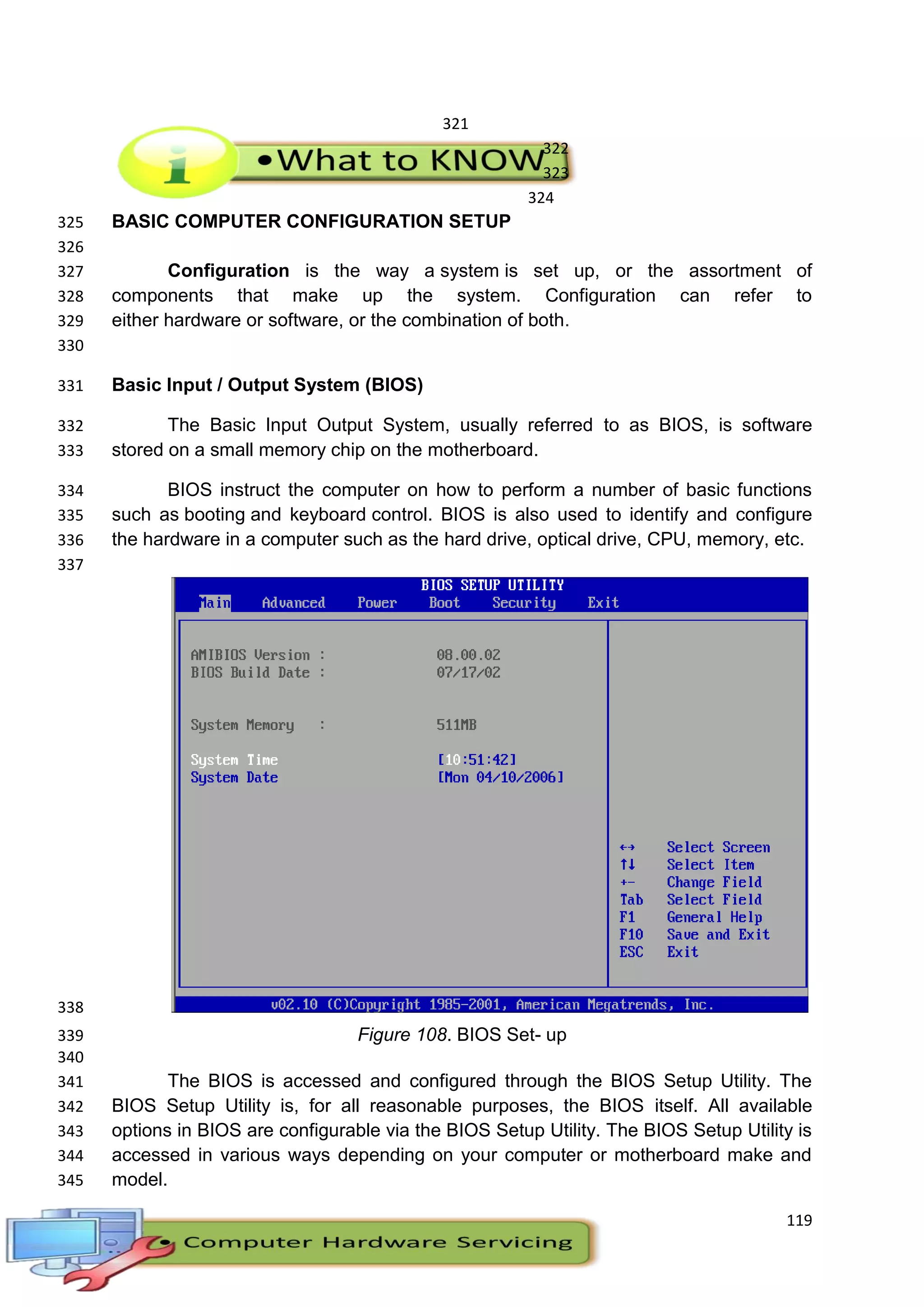 119
321
322
323
324
BASIC COMPUTER CONFIGURATION SETUP325
326
Configuration is the way a system is set up, or the assortment of327
components that make up the system. Configuration can refer to328
either hardware or software, or the combination of both.329
330
Basic Input / Output System (BIOS)331
The Basic Input Output System, usually referred to as BIOS, is software332
stored on a small memory chip on the motherboard.333
BIOS instruct the computer on how to perform a number of basic functions334
such as booting and keyboard control. BIOS is also used to identify and configure335
the hardware in a computer such as the hard drive, optical drive, CPU, memory, etc.336
337
338
Figure 108. BIOS Set- up339
340
The BIOS is accessed and configured through the BIOS Setup Utility. The341
BIOS Setup Utility is, for all reasonable purposes, the BIOS itself. All available342
options in BIOS are configurable via the BIOS Setup Utility. The BIOS Setup Utility is343
accessed in various ways depending on your computer or motherboard make and344
model.345
 