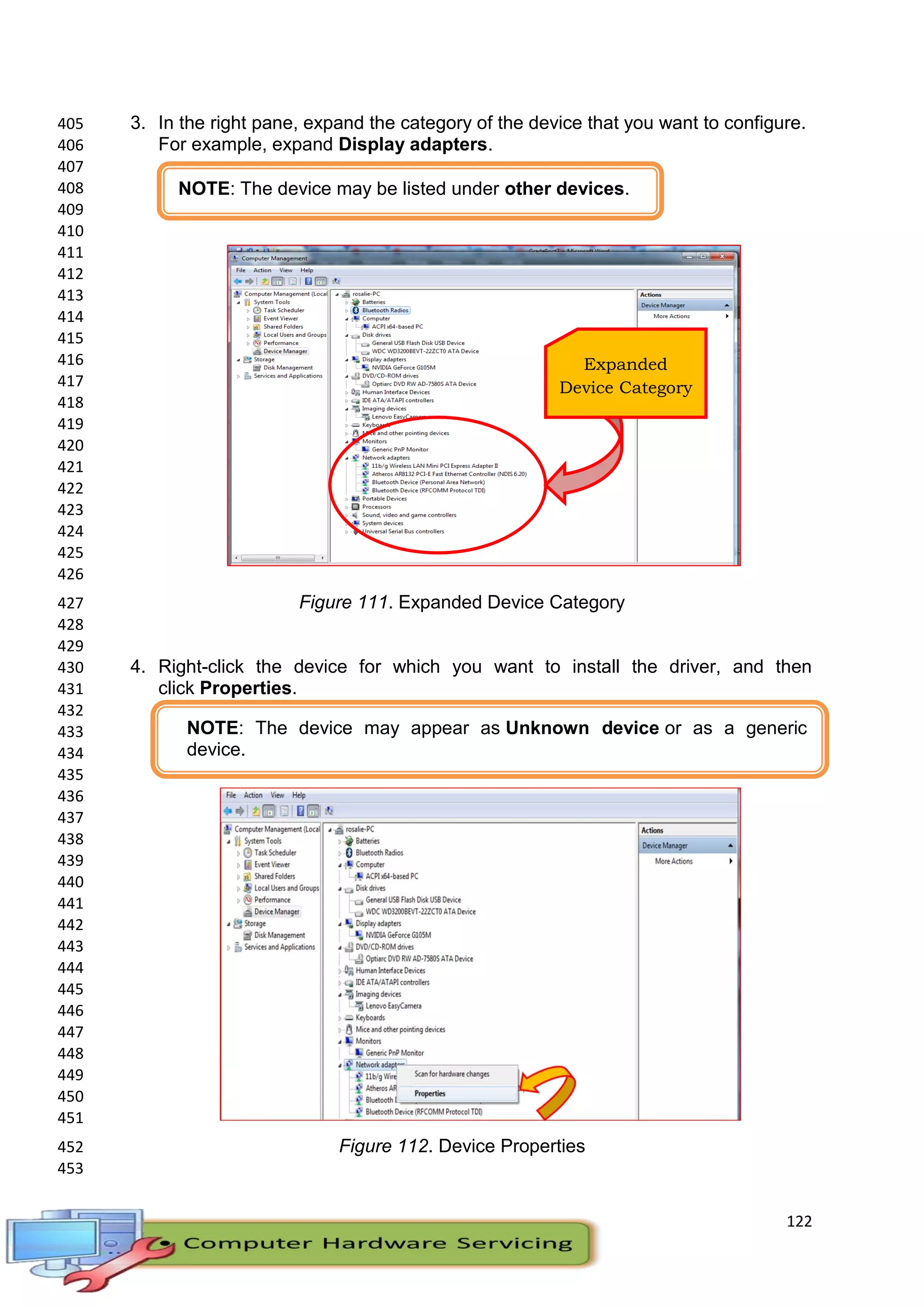 122
3. In the right pane, expand the category of the device that you want to configure.405
For example, expand Display adapters.406
407
408
409
410
411
412
413
414
415
416
417
418
419
420
421
422
423
424
425
426
Figure 111. Expanded Device Category427
428
429
4. Right-click the device for which you want to install the driver, and then430
click Properties.431
432
433
434
435
436
437
438
439
440
441
442
443
444
445
446
447
448
449
450
451
Figure 112. Device Properties452
453
Expanded
Device Category
NOTE: The device may be listed under other devices.
NOTE: The device may appear as Unknown device or as a generic
device.
 